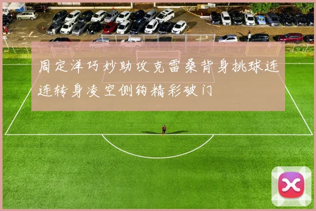 周定洋巧妙助攻克雷桑背身挑球连连转身凌空侧钩精彩破门