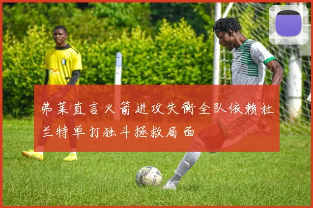 弗莱直言火箭进攻失衡全队依赖杜兰特单打独斗拯救局面