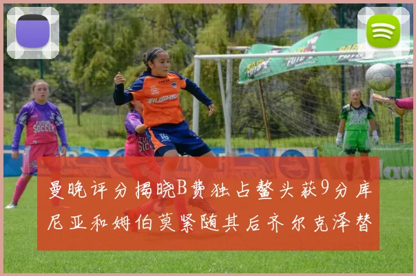 曼晚评分揭晓B费独占鳌头获9分库尼亚和姆伯莫紧随其后齐尔克泽替补仅得5分