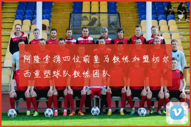阿隆索携四位前皇马教练加盟切尔西重塑球队教练团队