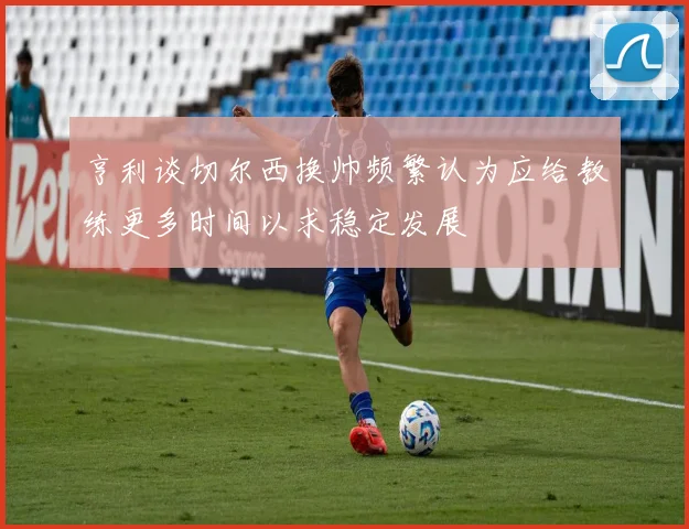 亨利谈切尔西换帅频繁认为应给教练更多时间以求稳定发展