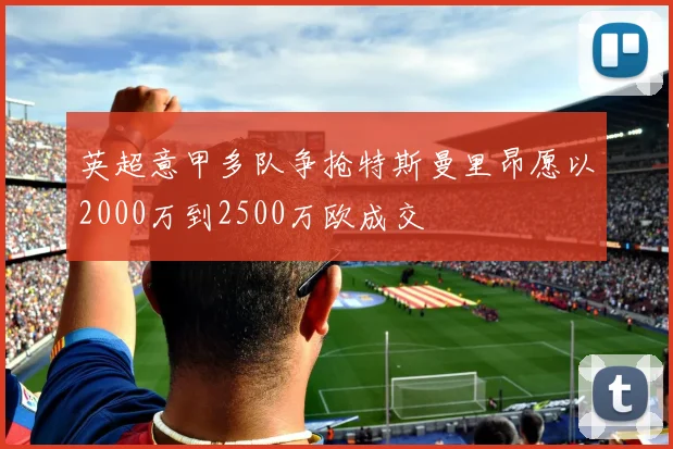 英超意甲多队争抢特斯曼里昂愿以2000万到2500万欧成交