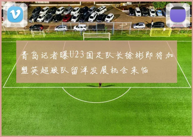 青岛记者曝U23国足队长徐彬即将加盟英超狼队留洋发展机会来临