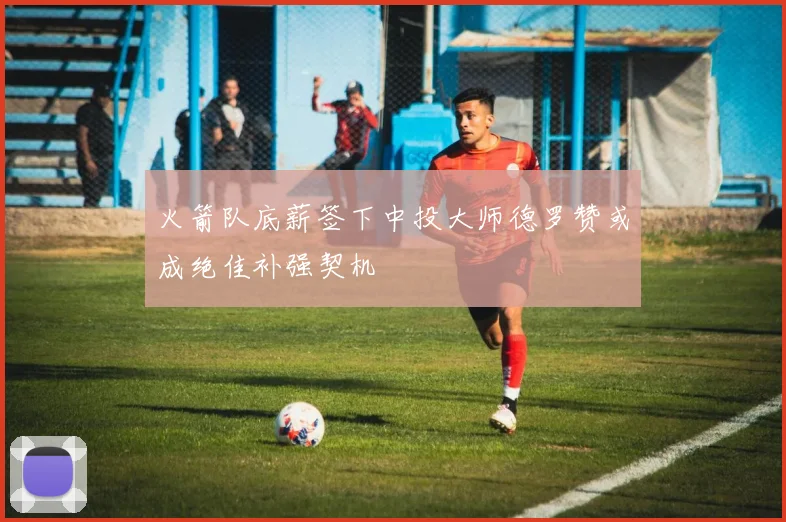 火箭队底薪签下中投大师德罗赞或成绝佳补强契机