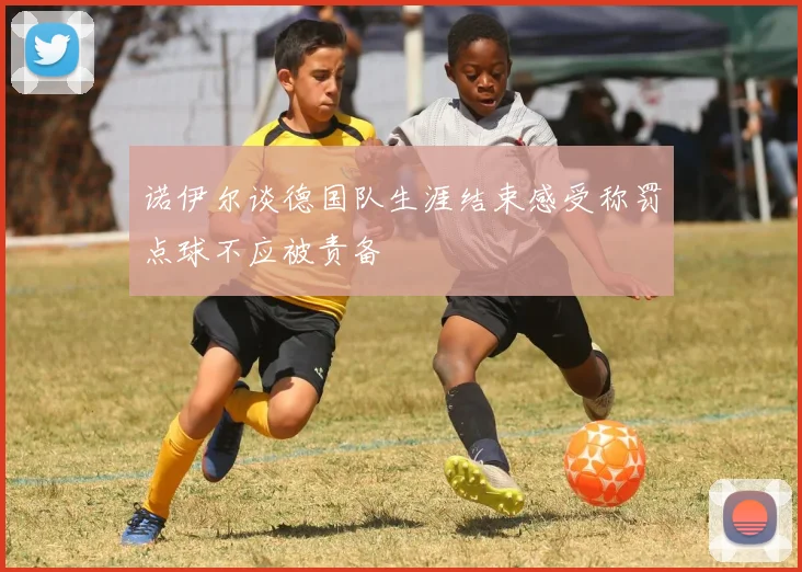 诺伊尔谈德国队生涯结束感受称罚点球不应被责备