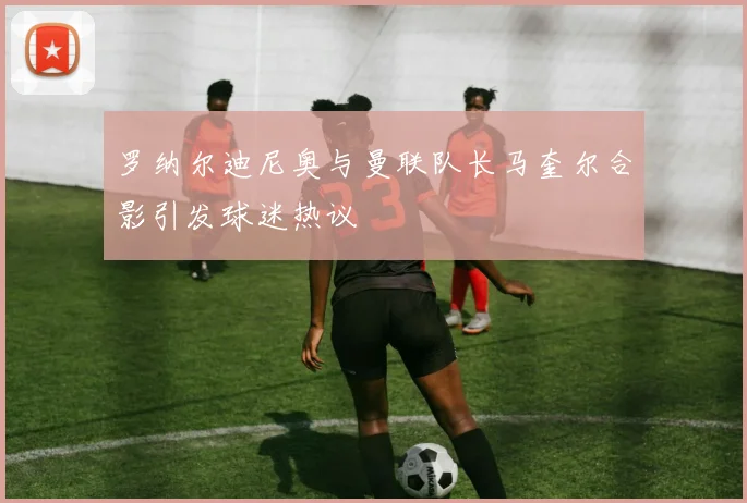 罗纳尔迪尼奥与曼联队长马奎尔合影引发球迷热议