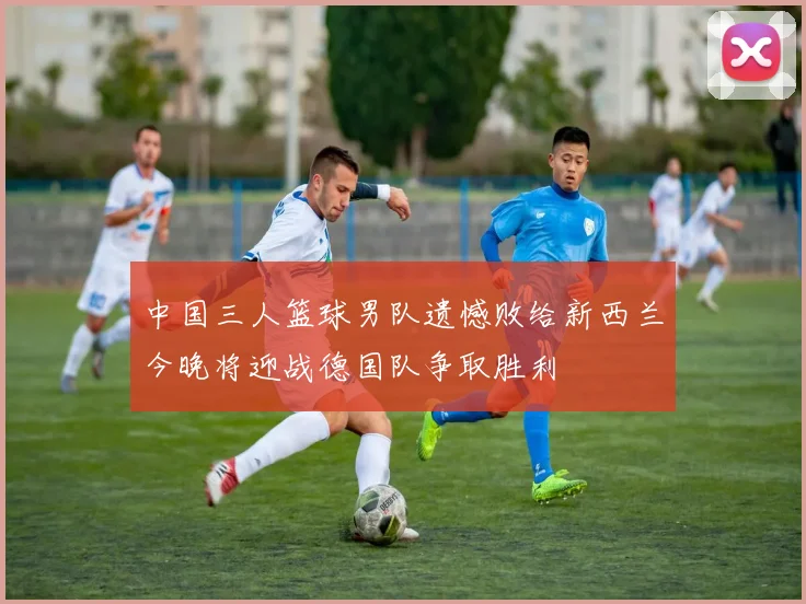 中国三人篮球男队遗憾败给新西兰今晚将迎战德国队争取胜利