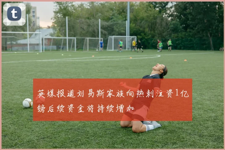英媒报道刘易斯家族向热刺注资1亿镑后续资金将持续增加