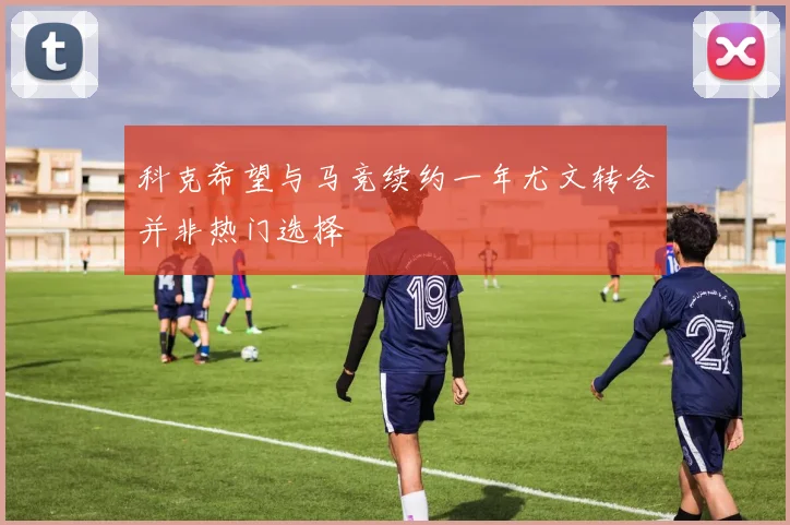 科克希望与马竞续约一年尤文转会并非热门选择
