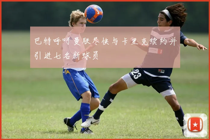 巴特呼吁曼联尽快与卡里克续约并引进七名新球员