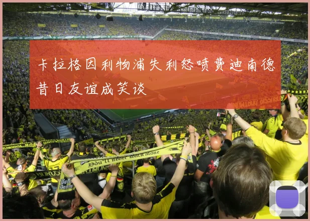 卡拉格因利物浦失利怒喷费迪南德昔日友谊成笑谈