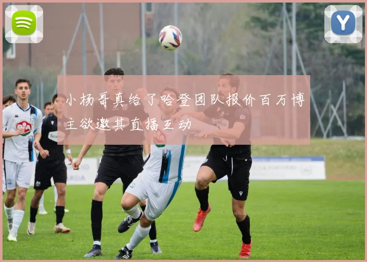 小杨哥真给了哈登团队报价百万博主欲邀其直播互动