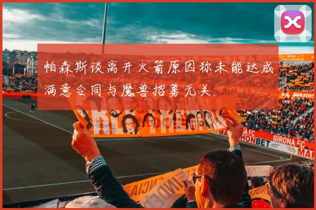 帕森斯谈离开火箭原因称未能达成满意合同与魔兽招募无关