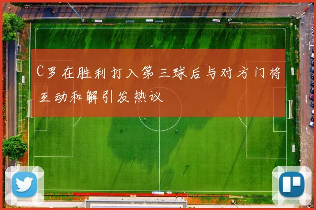 C罗在胜利打入第三球后与对方门将互动和解引发热议