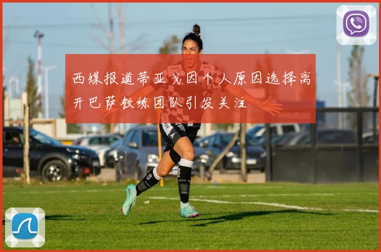 西媒报道蒂亚戈因个人原因选择离开巴萨教练团队引发关注